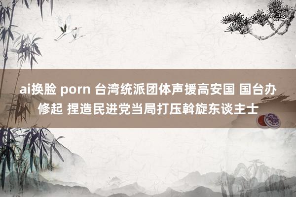 ai换脸 porn 台湾统派团体声援高安国 国台办修起 捏造民进党当局打压斡旋东谈主士