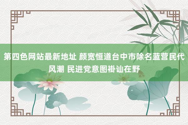 第四色网站最新地址 颜宽恒道台中市除名蓝营民代风潮 民进党意图褂讪在野