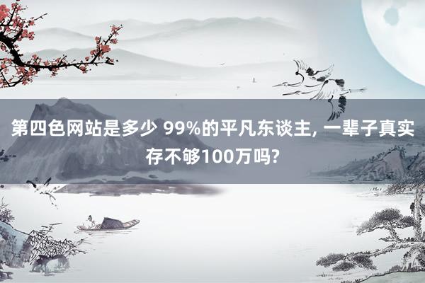 第四色网站是多少 99%的平凡东谈主， 一辈子真实存不够100万吗?