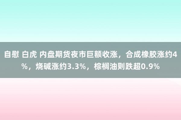 自慰 白虎 内盘期货夜市巨额收涨，合成橡胶涨约4%，烧碱涨约3.3%，棕榈油则跌超0.9%