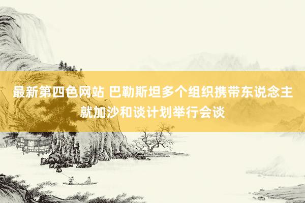 最新第四色网站 巴勒斯坦多个组织携带东说念主就加沙和谈计划举行会谈