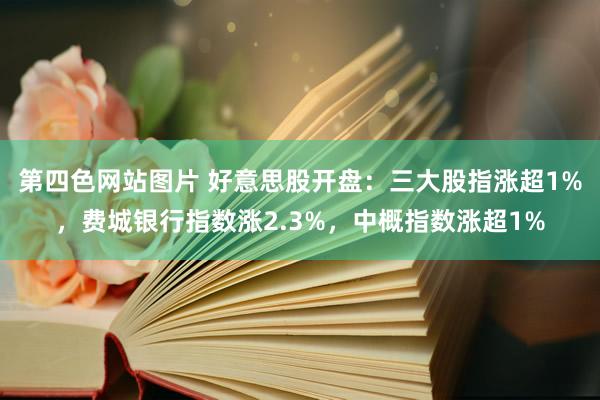 第四色网站图片 好意思股开盘：三大股指涨超1%，费城银行指数涨2.3%，中概指数涨超1%