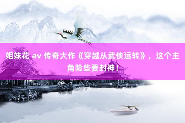 姐妹花 av 传奇大作《穿越从武侠运转》，这个主角险些要封神！