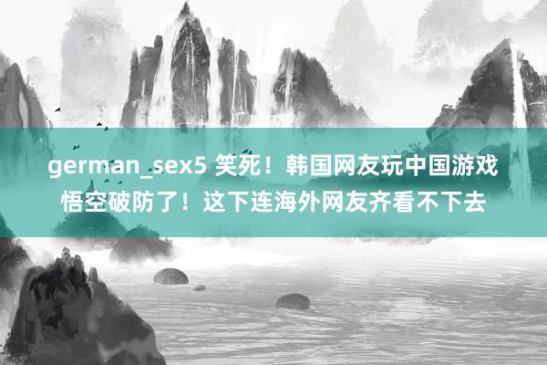 german_sex5 笑死！韩国网友玩中国游戏悟空破防了！这下连海外网友齐看不下去