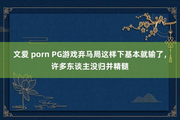 文爱 porn PG游戏弃马局这样下基本就输了，许多东谈主没归并精髓