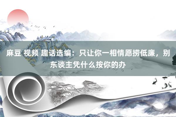 麻豆 视频 趣话选编：只让你一相情愿捞低廉，别东谈主凭什么按你的办